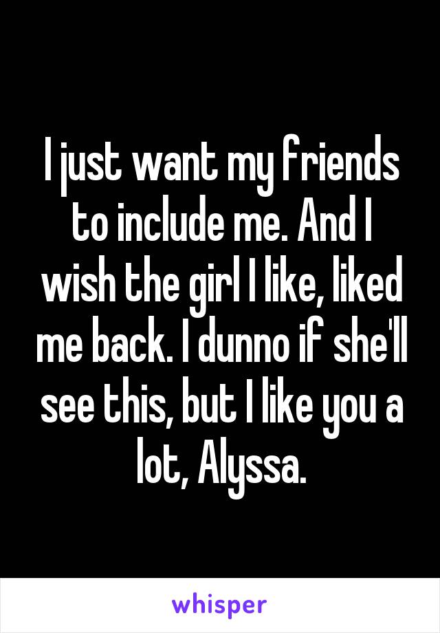 I just want my friends to include me. And I wish the girl I like, liked me back. I dunno if she'll see this, but I like you a lot, Alyssa.