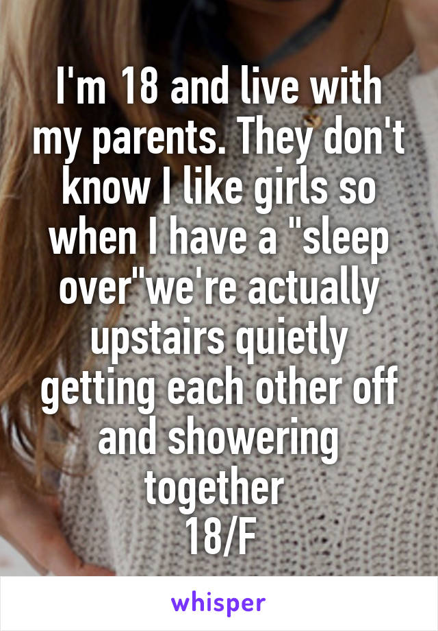 I'm 18 and live with my parents. They don't know I like girls so when I have a "sleep over"we're actually upstairs quietly getting each other off and showering together 
18/F