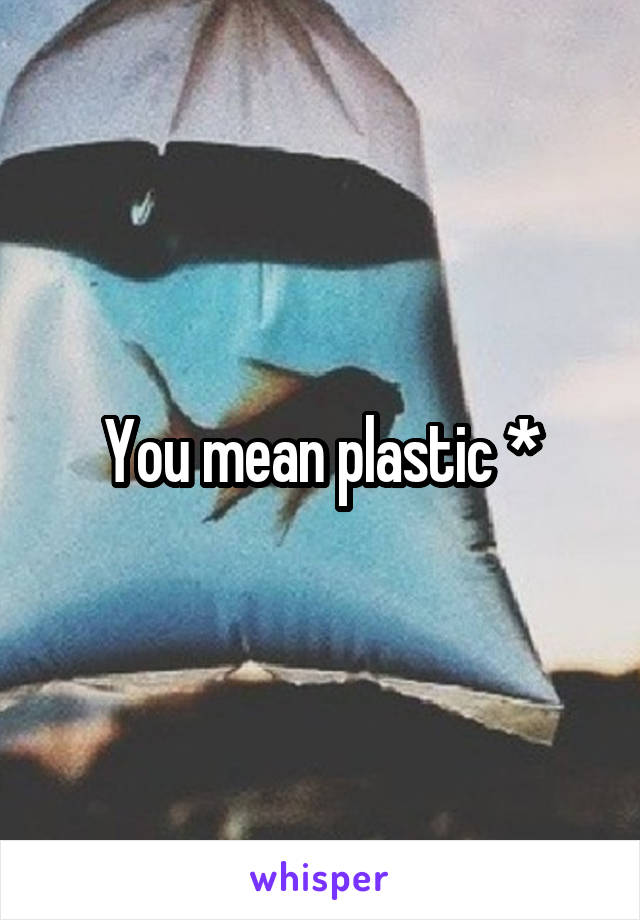 You mean plastic *