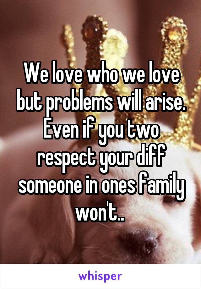 We love who we love but problems will arise. Even if you two respect your diff someone in ones family won't.. 