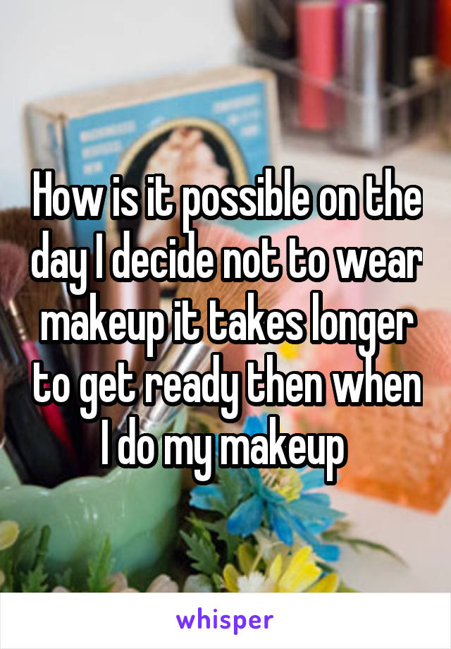 How is it possible on the day I decide not to wear makeup it takes longer to get ready then when I do my makeup 