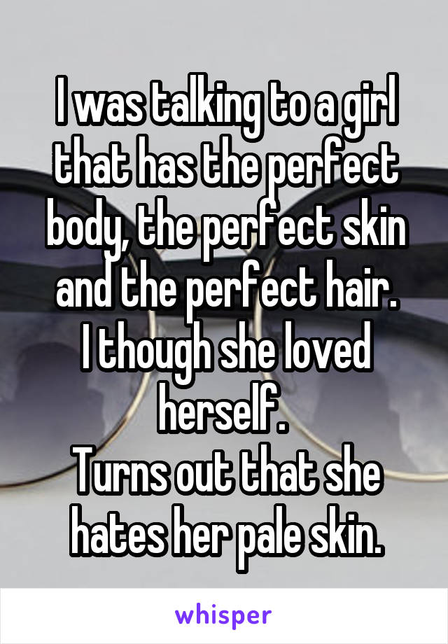 I was talking to a girl that has the perfect body, the perfect skin and the perfect hair.
I though she loved herself. 
Turns out that she hates her pale skin.