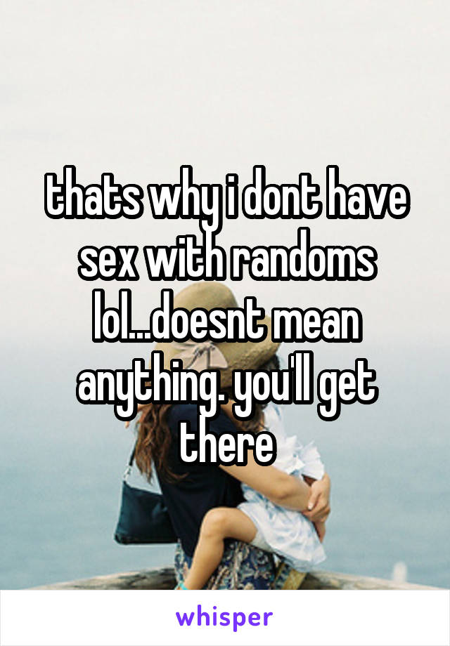 thats why i dont have sex with randoms lol...doesnt mean anything. you'll get there