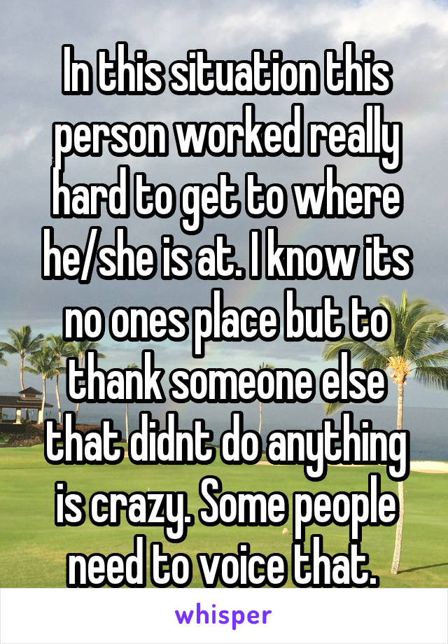 In this situation this person worked really hard to get to where he/she is at. I know its no ones place but to thank someone else that didnt do anything is crazy. Some people need to voice that. 