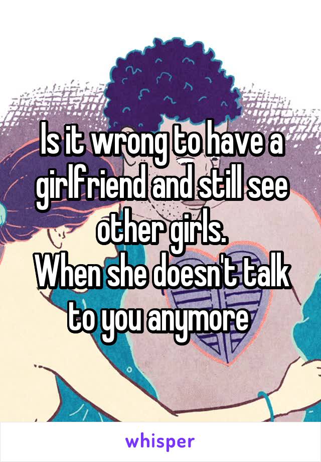 Is it wrong to have a girlfriend and still see other girls.
When she doesn't talk to you anymore 