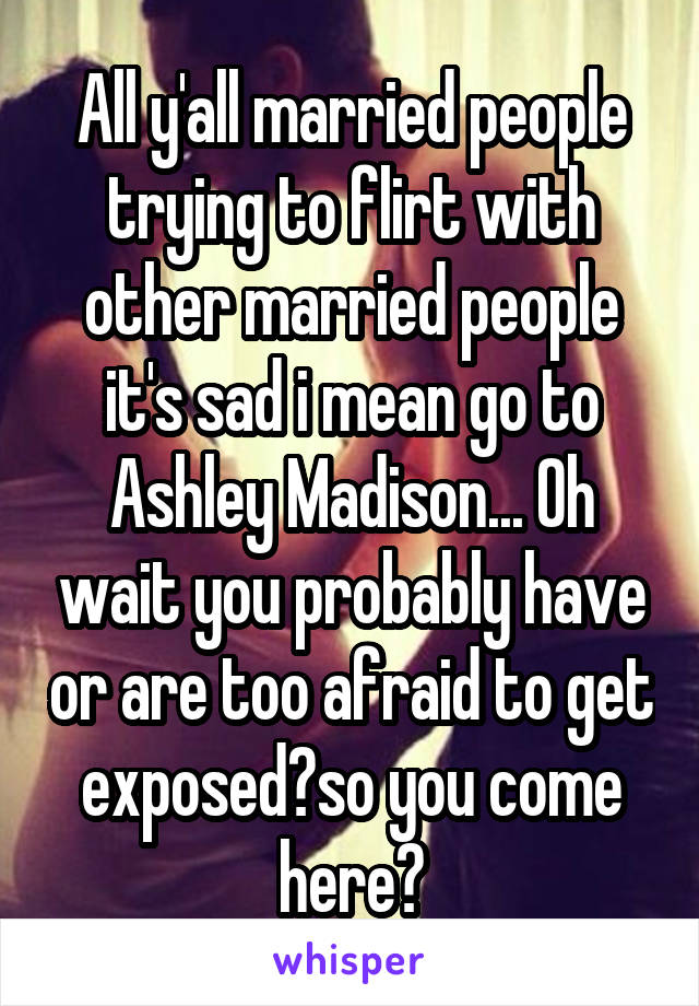 All y'all married people trying to flirt with other married people it's sad i mean go to Ashley Madison... Oh wait you probably have or are too afraid to get exposed?so you come here?