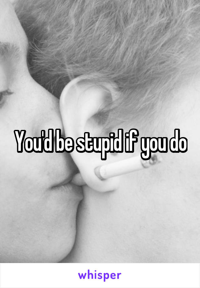 You'd be stupid if you do