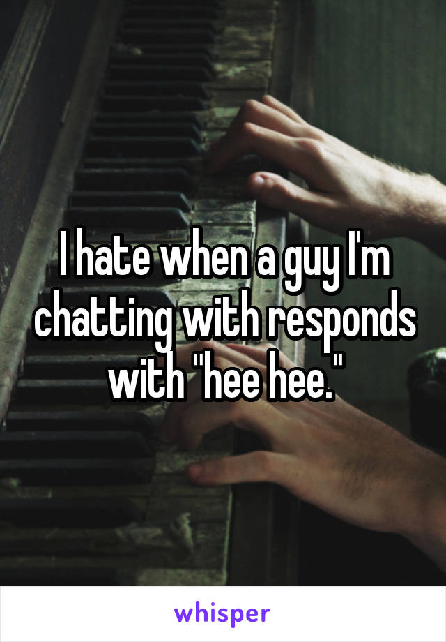 I hate when a guy I'm chatting with responds with "hee hee."