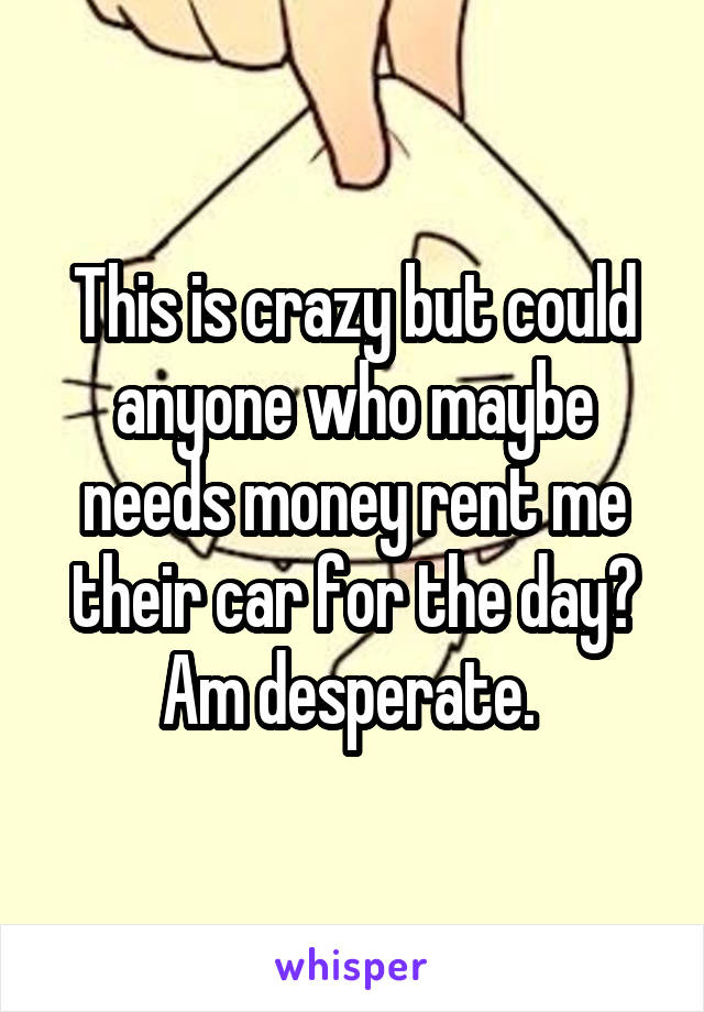 This is crazy but could anyone who maybe needs money rent me their car for the day? Am desperate. 