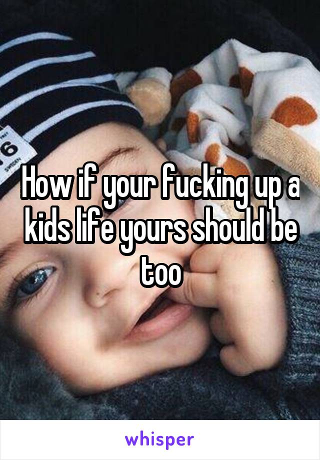 How if your fucking up a kids life yours should be too