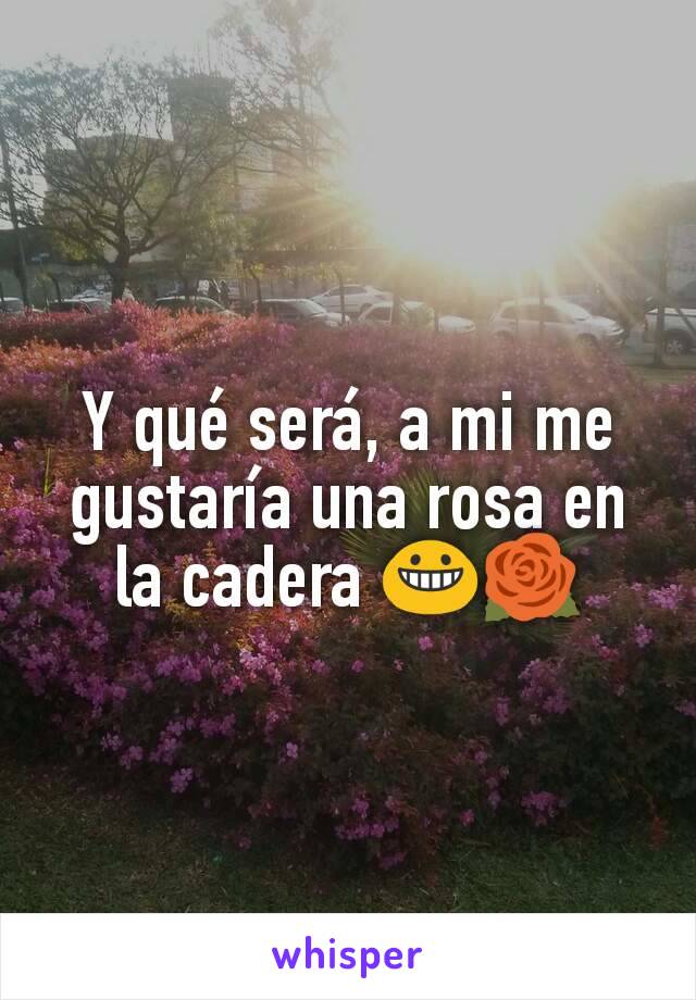 Y qué será, a mi me gustaría una rosa en la cadera 😀🌹