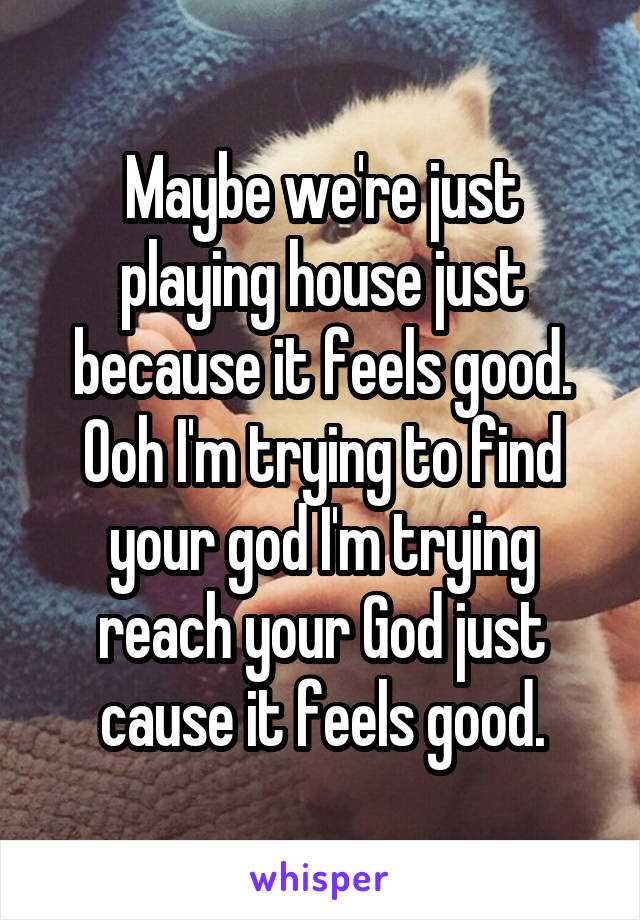 Maybe we're just playing house just because it feels good. Ooh I'm trying to find your god I'm trying reach your God just cause it feels good.