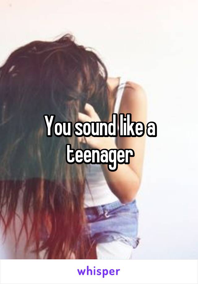 You sound like a teenager