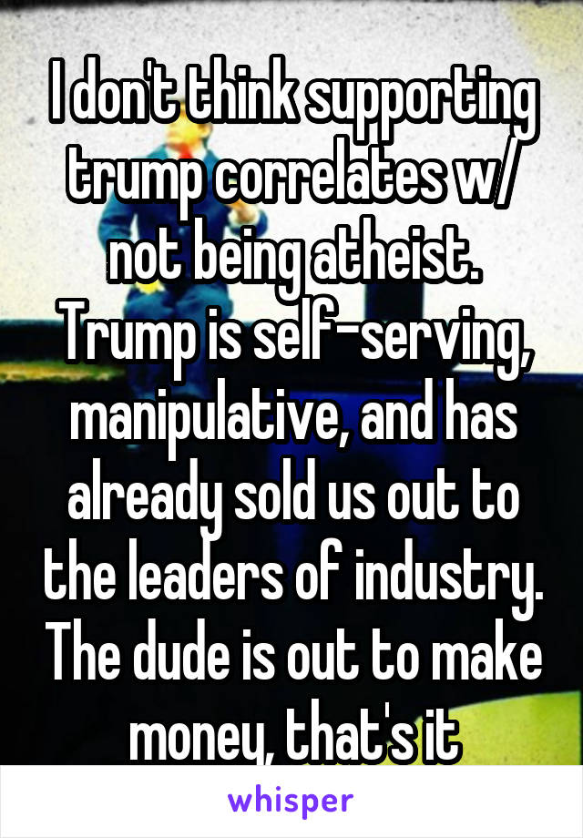 I don't think supporting trump correlates w/ not being atheist. Trump is self-serving, manipulative, and has already sold us out to the leaders of industry. The dude is out to make money, that's it