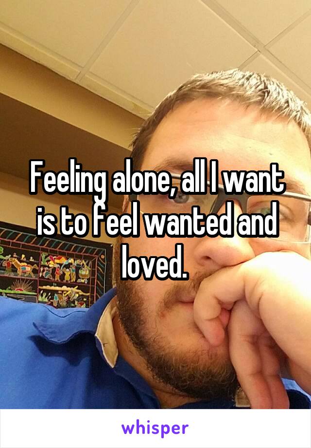 Feeling alone, all I want is to feel wanted and loved. 