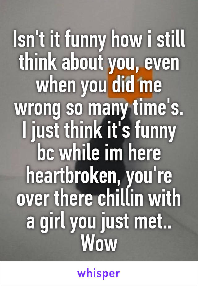 Isn't it funny how i still think about you, even when you did me wrong so many time's. I just think it's funny bc while im here heartbroken, you're over there chillin with a girl you just met.. Wow