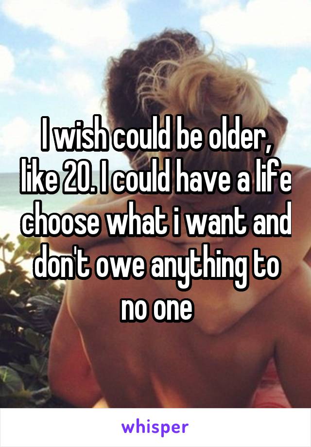 I wish could be older, like 20. I could have a life choose what i want and don't owe anything to no one