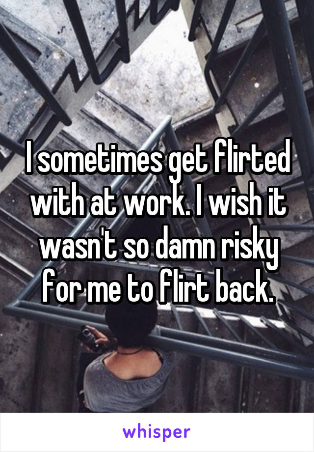 I sometimes get flirted with at work. I wish it wasn't so damn risky for me to flirt back.