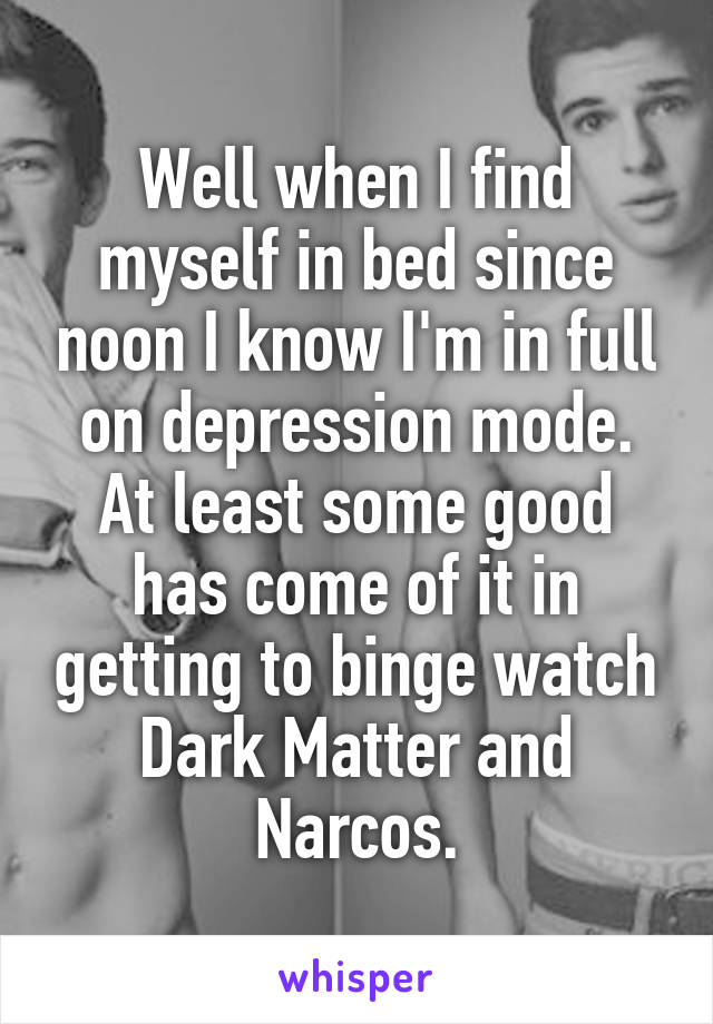 Well when I find myself in bed since noon I know I'm in full on depression mode. At least some good has come of it in getting to binge watch Dark Matter and Narcos.