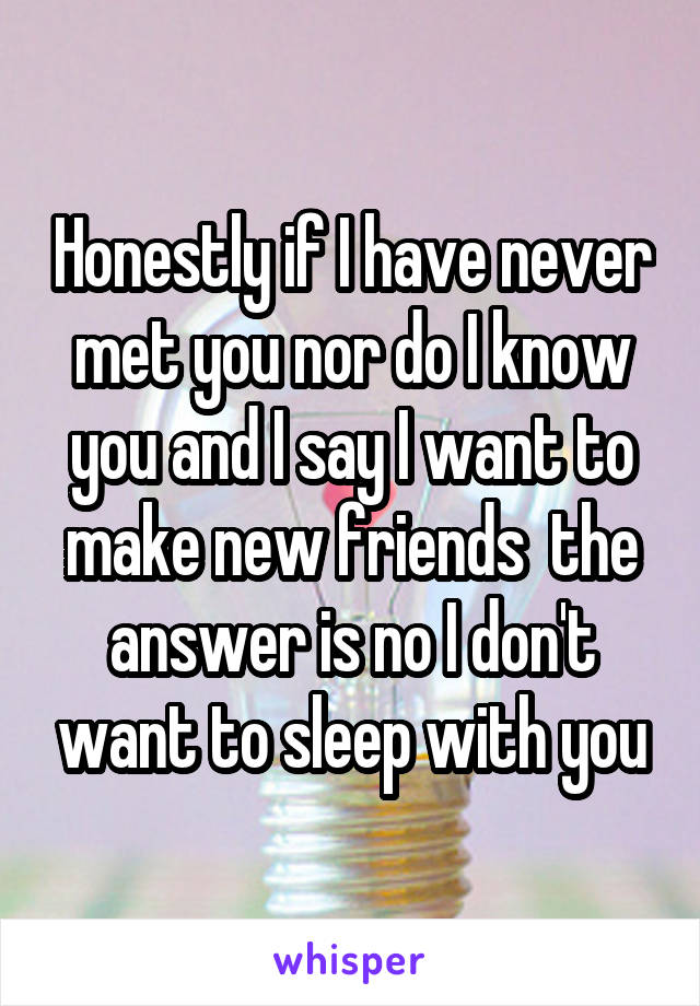 Honestly if I have never met you nor do I know you and I say I want to make new friends  the answer is no I don't want to sleep with you