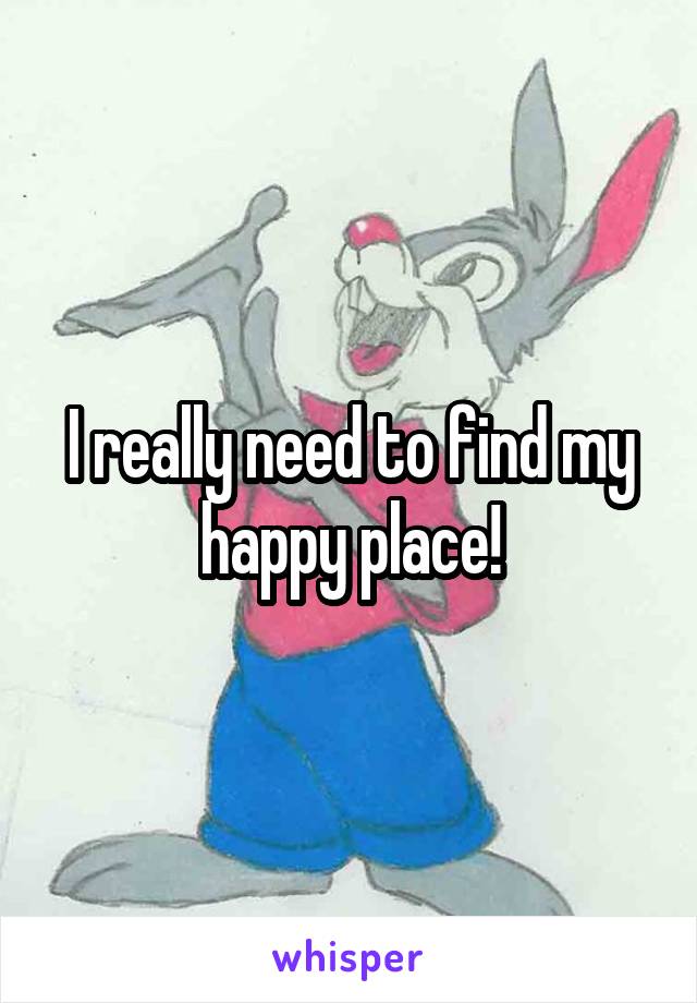 I really need to find my happy place!