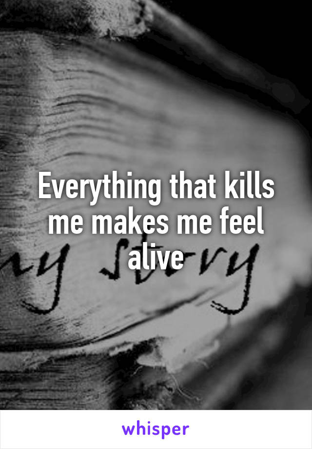 Everything that kills me makes me feel alive