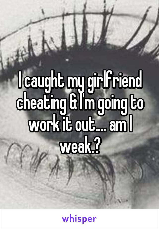 I caught my girlfriend cheating & I'm going to work it out.... am I weak.?