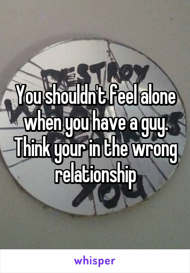 You shouldn't feel alone when you have a guy. Think your in the wrong relationship