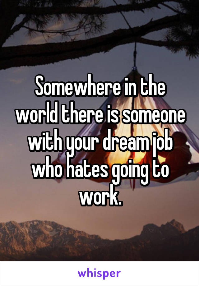 Somewhere in the world there is someone with your dream job who hates going to work.