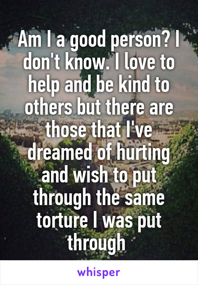 Am I a good person? I don't know. I love to help and be kind to others but there are those that I've dreamed of hurting and wish to put through the same torture I was put through 