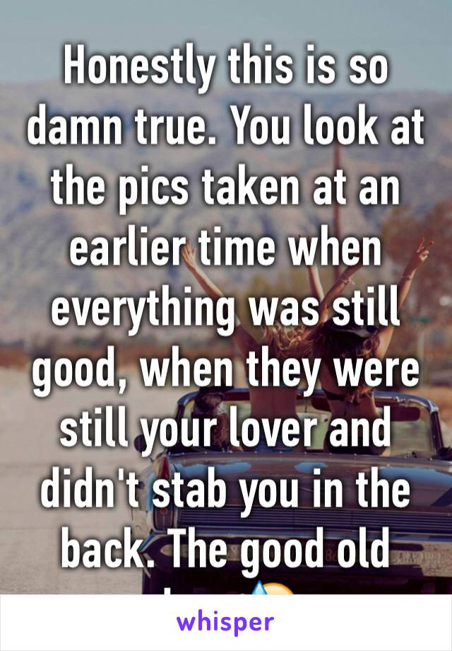 Honestly this is so damn true. You look at the pics taken at an earlier time when everything was still good, when they were still your lover and didn't stab you in the back. The good old days 😓