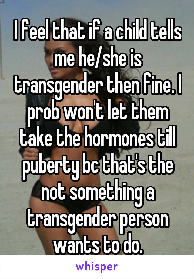 I feel that if a child tells me he/she is transgender then fine. I prob won't let them take the hormones till puberty bc that's the not something a transgender person wants to do.