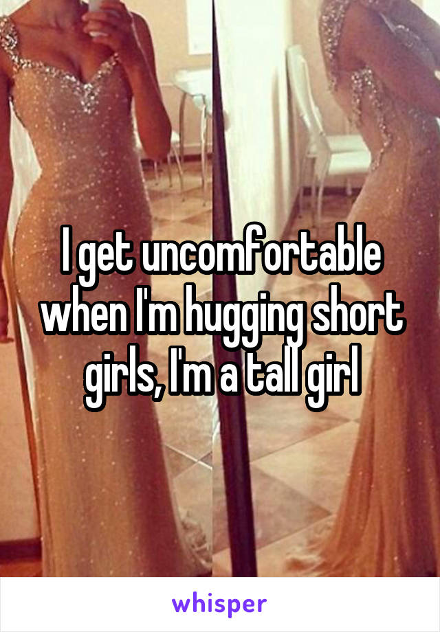 I get uncomfortable when I'm hugging short girls, I'm a tall girl