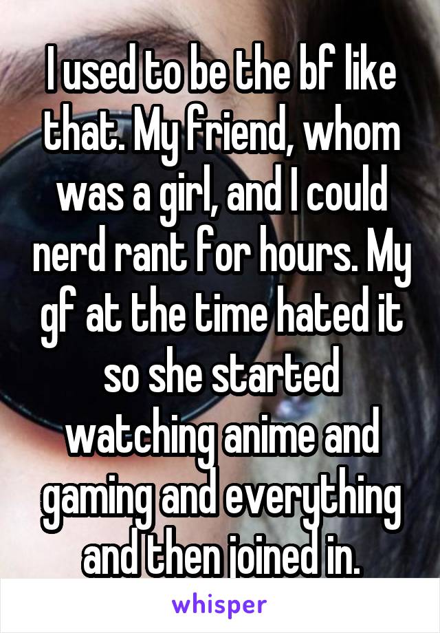 I used to be the bf like that. My friend, whom was a girl, and I could nerd rant for hours. My gf at the time hated it so she started watching anime and gaming and everything and then joined in.