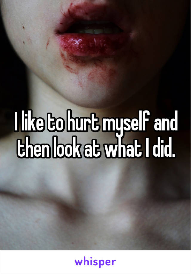 I like to hurt myself and then look at what I did.