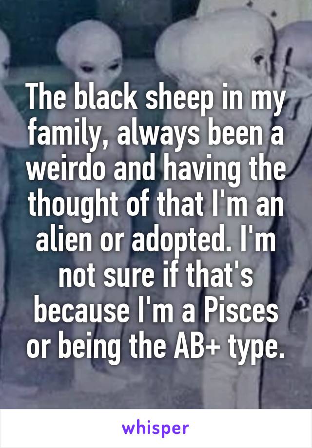 The black sheep in my family, always been a weirdo and having the thought of that I'm an alien or adopted. I'm not sure if that's because I'm a Pisces or being the AB+ type.