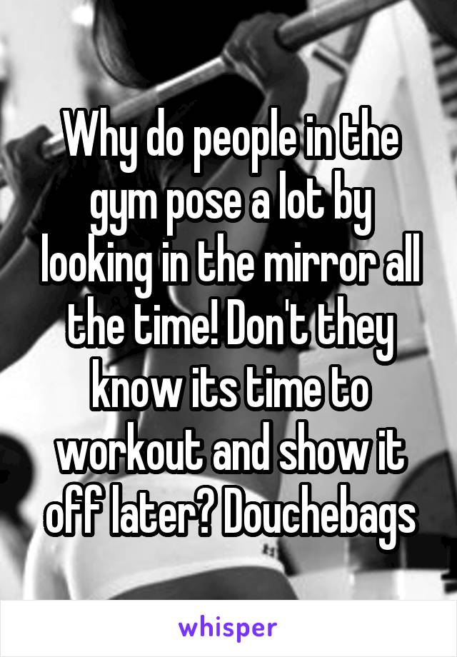 Why do people in the gym pose a lot by looking in the mirror all the time! Don't they know its time to workout and show it off later? Douchebags