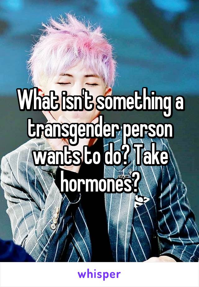 What isn't something a transgender person wants to do? Take hormones?