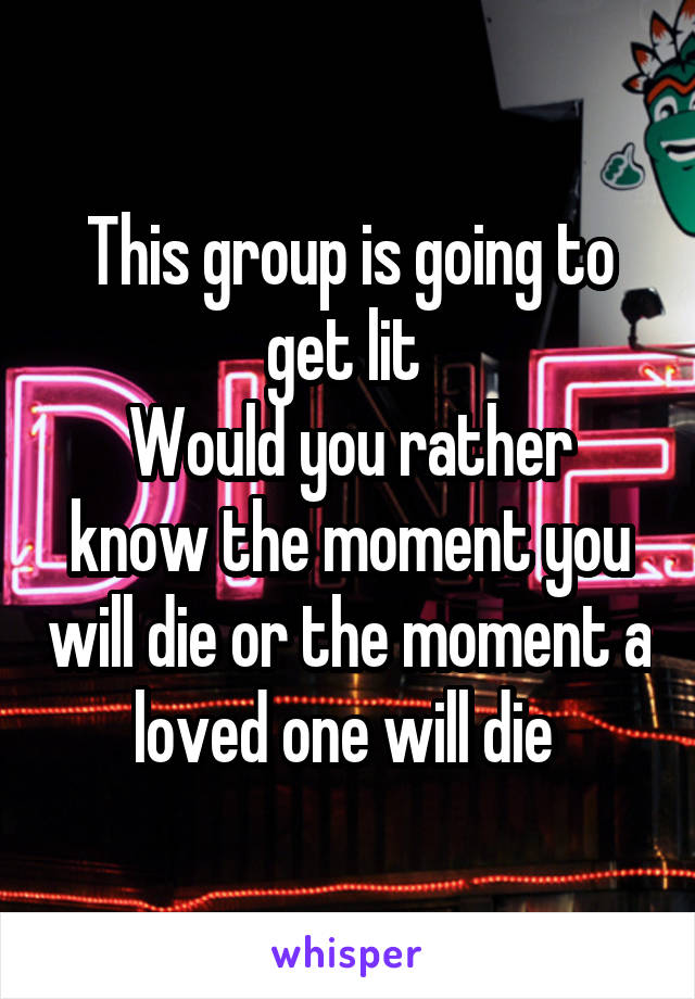 This group is going to get lit 
Would you rather know the moment you will die or the moment a loved one will die 