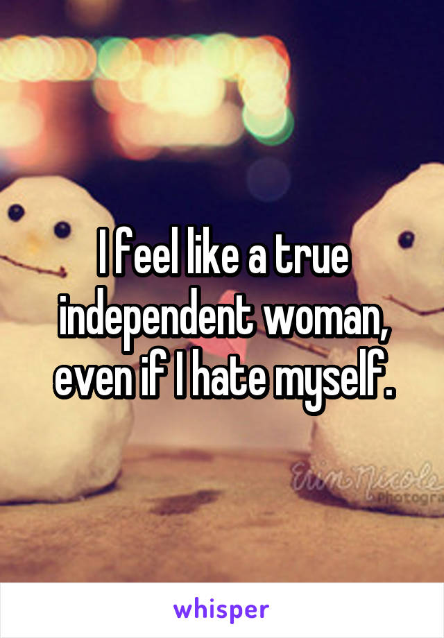 I feel like a true independent woman, even if I hate myself.