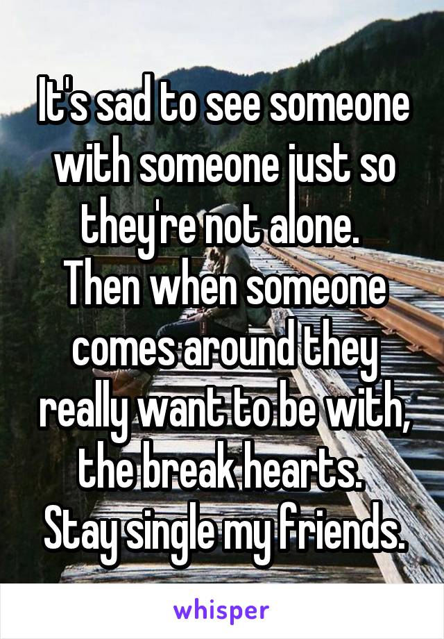 It's sad to see someone with someone just so they're not alone. 
Then when someone comes around they really want to be with, the break hearts. 
Stay single my friends.