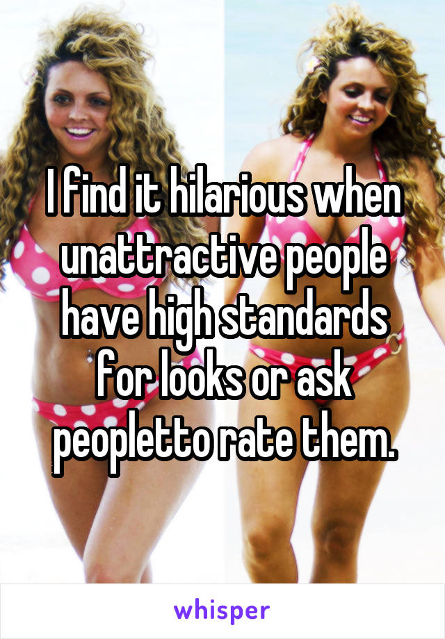 I find it hilarious when unattractive people have high standards for looks or ask peopletto rate them.