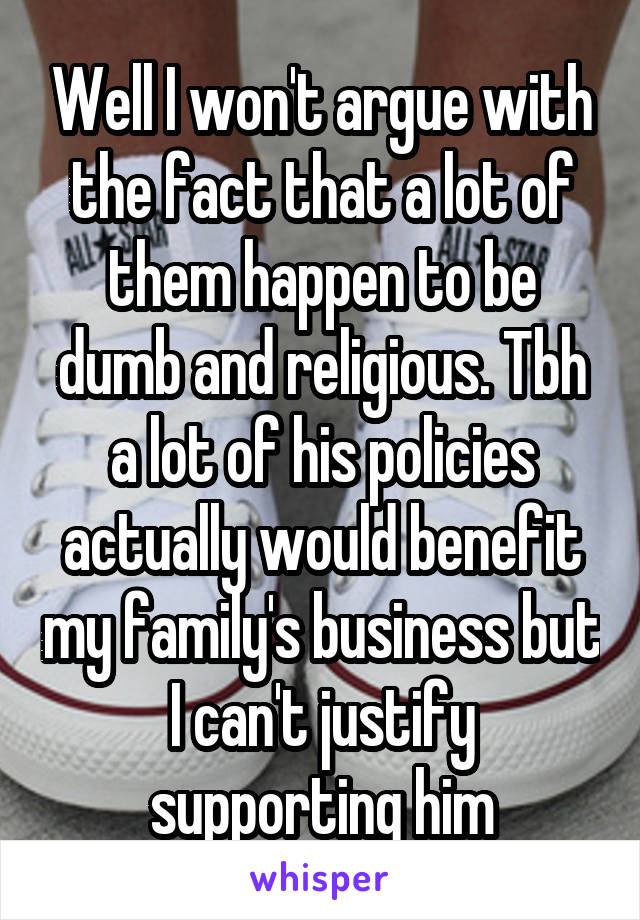 Well I won't argue with the fact that a lot of them happen to be dumb and religious. Tbh a lot of his policies actually would benefit my family's business but I can't justify supporting him