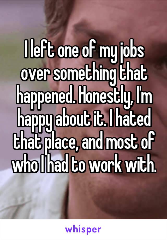 I left one of my jobs over something that happened. Honestly, I'm happy about it. I hated that place, and most of who I had to work with. 