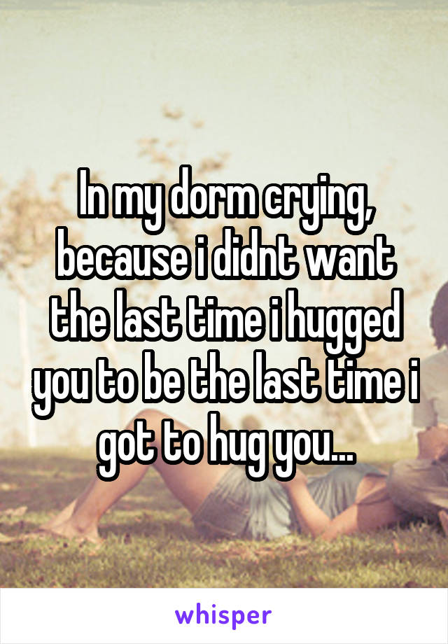 In my dorm crying, because i didnt want the last time i hugged you to be the last time i got to hug you...