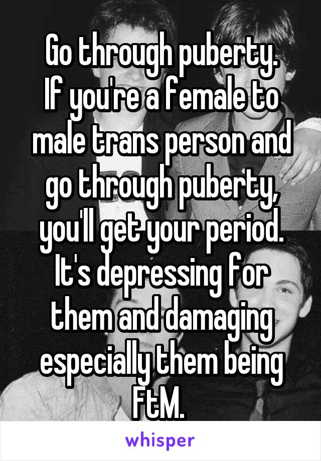 Go through puberty.
If you're a female to male trans person and go through puberty, you'll get your period. It's depressing for them and damaging especially them being FtM. 