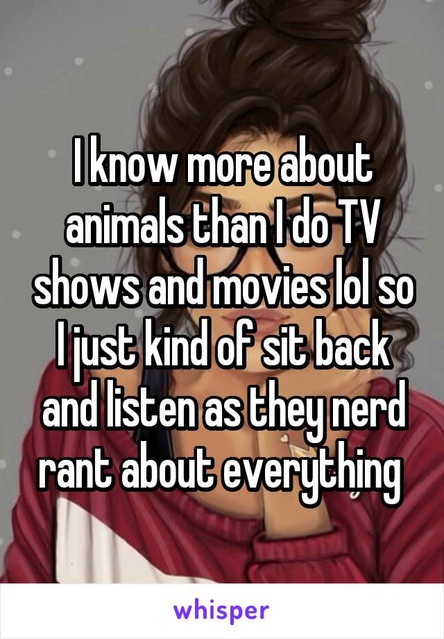 I know more about animals than I do TV shows and movies lol so I just kind of sit back and listen as they nerd rant about everything 