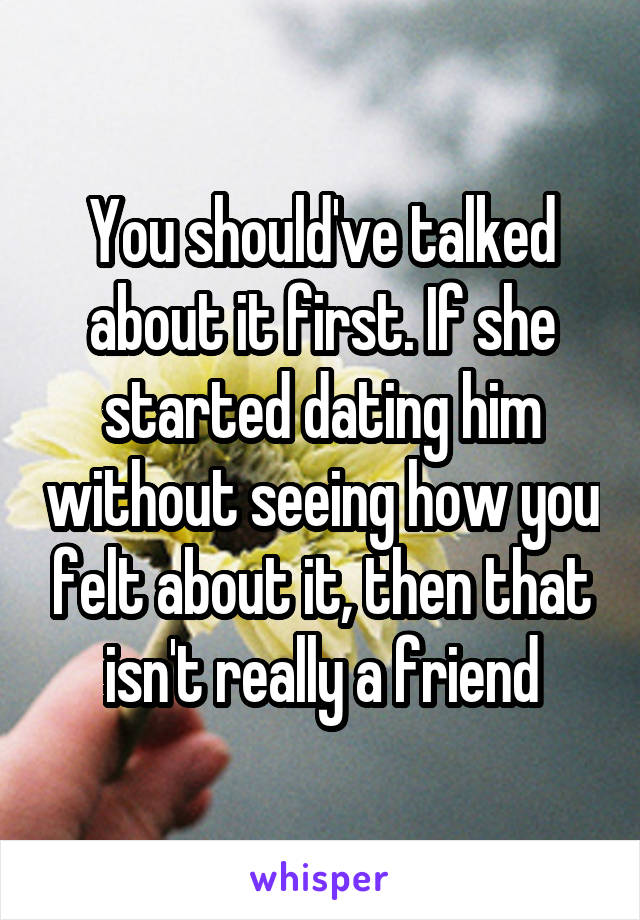 You should've talked about it first. If she started dating him without seeing how you felt about it, then that isn't really a friend