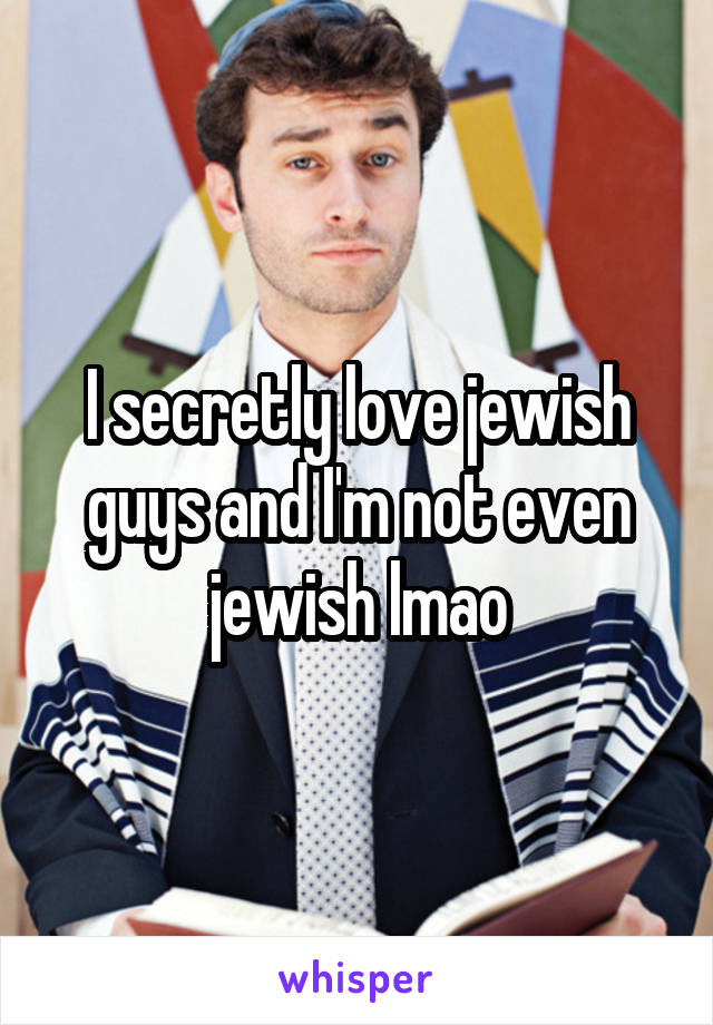 I secretly love jewish guys and I'm not even jewish lmao