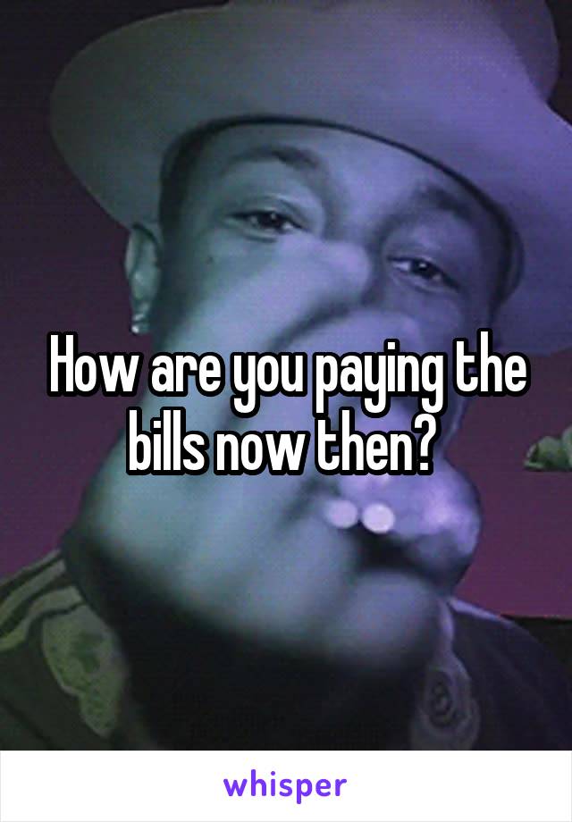 How are you paying the bills now then? 